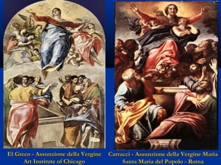 El Greco - Assunzione della Vergine
Art Institute of Chicago

Carracci - Assunzione della Vergine Maria
Santa Maria del Popolo - Roma

 