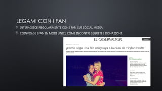 LEGAMI CON I FAN
 INTERAGISCE REGOLARMENTE CON I FAN SUI SOCIAL MEDIA.
 COINVOLGE I FAN IN MODI UNICI, COME INCONTRI SEGRETI E DONAZIONI.
 