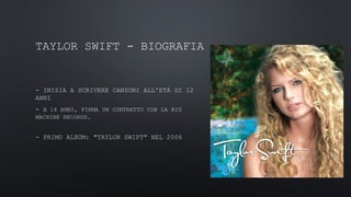 TAYLOR SWIFT - BIOGRAFIA
- INIZIA A SCRIVERE CANZONI ALL'ETÀ DI 12
ANNI
- A 14 ANNI, FIRMA UN CONTRATTO CON LA BIG
MACHINE RECORDS.
- PRIMO ALBUM: "TAYLOR SWIFT" NEL 2006
 