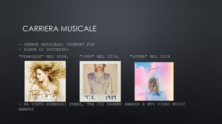 CARRIERA MUSICALE
- GENERE MUSICALE: COUNTRY POP
- ALBUM DI SUCCESSO:
"FEARLESS" NEL 2008, "1989" NEL 2014, "LOVER" NEL 2019
- HA VINTO NUMEROSI PREMI, TRA CUI GRAMMY AWARDS E MTV VIDEO MUSIC
AWARDS
 
