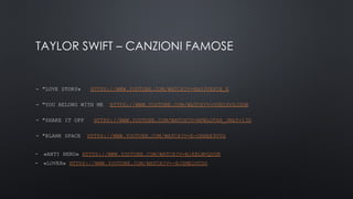 TAYLOR SWIFT – CANZIONI FAMOSE
- "LOVE STORY» HTTPS://WWW.YOUTUBE.COM/WATCH?V=8XG3VE8IE_E
- "YOU BELONG WITH ME HTTPS://WWW.YOUTUBE.COM/WATCH?V=VUNISY6JDUW
- "SHAKE IT OFF HTTPS://WWW.YOUTUBE.COM/WATCH?V=NFWLOT6H_JM&T=13S
- "BLANK SPACE HTTPS://WWW.YOUTUBE.COM/WATCH?V=E-ORHEE9VVG
- «ANTI HERO» HTTPS://WWW.YOUTUBE.COM/WATCH?V=B1KBLWVQUGK
- «LOVER» HTTPS://WWW.YOUTUBE.COM/WATCH?V=-BJZME2GTDO
 