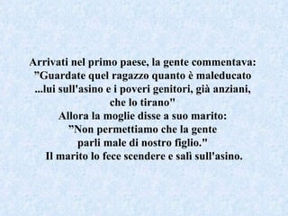 Arrivati nel primo paese, la gente commentava:  ” Guardate quel ragazzo quanto è maleducato  ...lui sull'asino e i poveri genitori, già anziani,  che lo tirano"  Allora la moglie disse a suo marito:  ” Non permettiamo che la gente  parli male di nostro figlio."  Il marito lo fece scendere e salì sull'asino. 
