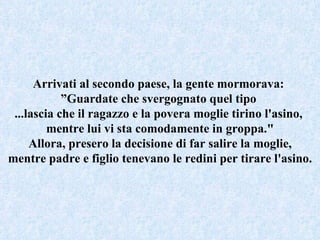 Arrivati al secondo paese, la gente mormorava:  ” Guardate che svergognato quel tipo  ...lascia che il ragazzo e la povera moglie tirino l'asino,  mentre lui vi sta comodamente in groppa." Allora, presero la decisione di far salire la moglie, mentre padre e figlio tenevano le redini per tirare l'asino. 