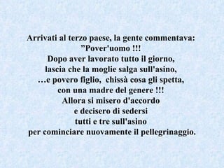 Arrivati al terzo paese, la gente commentava:  ” Pover'uomo !!!  Dopo aver lavorato tutto il giorno,  lascia che la moglie salga sull'asino,  … e povero figlio,  chissà cosa gli spetta,  con una madre del genere !!!  Allora si misero d'accordo  e decisero di sedersi  tutti e tre sull'asino  per cominciare nuovamente il pellegrinaggio. 