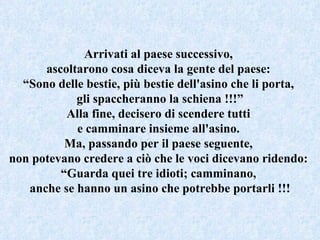 Arrivati al paese successivo,  ascoltarono cosa diceva la gente del paese:  “ Sono delle bestie, più bestie dell'asino che li porta,  gli spaccheranno la schiena !!!” Alla fine, decisero di scendere tutti  e camminare insieme all'asino.  Ma, passando per il paese seguente,  non potevano credere a ciò che le voci dicevano ridendo:  “ Guarda quei tre idioti; camminano,  anche se hanno un asino che potrebbe portarli !!! 