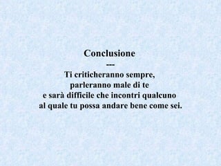 Conclusione   --- Ti criticheranno sempre,  parleranno male di te  e sarà difficile che incontri qualcuno  al quale tu possa andare bene come sei. 