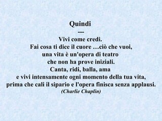 Quindi  --- Vivi come credi.  Fai cosa ti dice il cuore …ciò che vuoi, una vita è un'opera di teatro  che non ha prove iniziali. Canta, ridi, balla, ama  e vivi intensamente ogni momento della tua vita, prima che cali il sipario e l'opera finisca senza applausi. (Charlie Chaplin) 