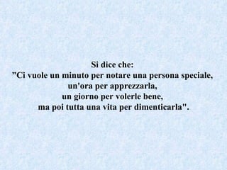 Si dice che:  ” Ci vuole un minuto per notare una persona speciale,  un'ora per apprezzarla,  un giorno per volerle bene,  ma poi tutta una vita per dimenticarla". 