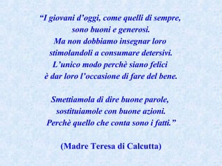 “ I giovani d’oggi, come quelli di sempre,  sono buoni e generosi. Ma non dobbiamo insegnar loro  stimolandoli a consumare detersivi. L’unico modo perchè siano felici  è dar loro l’occasione di fare del bene. Smettiamola di dire buone parole,  sostituiamole con buone azioni. Perchè quello che conta sono i fatti.” (Madre Teresa di Calcutta) 