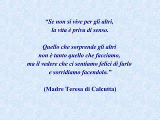 “ Se non si vive per gli altri,  la vita è priva di senso. Quello che sorprende gli altri  non è tanto quello che facciamo,  ma il vedere che ci sentiamo felici di farlo  e sorridiamo facendolo.” (Madre Teresa di Calcutta) 