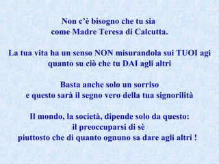 Non c’è bisogno che tu sia  come Madre Teresa di Calcutta. La tua vita ha un senso NON misurandola sui TUOI agi quanto su ciò che tu DAI agli altri Basta anche solo un sorriso e questo sarà il segno vero della tua signorilità Il mondo, la società, dipende solo da questo: il preoccuparsi di sè  piuttosto che di quanto ognuno sa dare agli altri !  