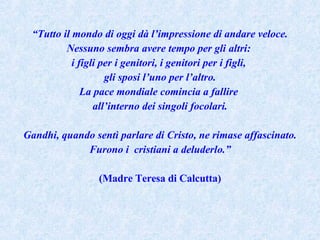 “ Tutto il mondo di oggi dà l’impressione di andare veloce. Nessuno sembra avere tempo per gli altri:  i figli per i genitori, i genitori per i figli,  gli sposi l’uno per l’altro. La pace mondiale comincia a fallire  all’interno dei singoli focolari. Gandhi, quando sentì parlare di Cristo, ne rimase affascinato. Furono i  cristiani a deluderlo.” (Madre Teresa di Calcutta) 