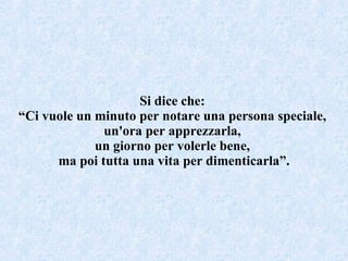 Si dice che:  “ Ci vuole un minuto per notare una persona speciale,  un'ora per apprezzarla,  un giorno per volerle bene,  ma poi tutta una vita per dimenticarla”. 