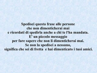 Spedisci questa frase alle persone  che non dimenticherai mai  e ricordati di spedirla anche a chi te l'ha mandata.  E' un piccolo messaggio  per fare sapere che non li dimenticherai mai.  Se non la spedisci a nessuno,  significa che sei di fretta  e hai dimenticato i tuoi amici. 