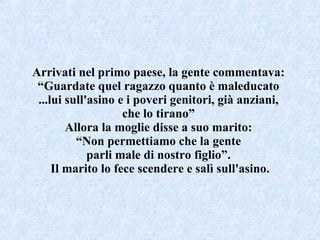 Arrivati nel primo paese, la gente commentava:  “ Guardate quel ragazzo quanto è maleducato  ...lui sull'asino e i poveri genitori, già anziani,  che lo tirano”  Allora la moglie disse a suo marito:  “ Non permettiamo che la gente  parli male di nostro figlio”.  Il marito lo fece scendere e salì sull'asino. 