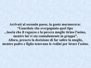 Arrivati al secondo paese, la gente mormorava:  “ Guardate che svergognato quel tipo  ...lascia che il ragazzo e la povera moglie tirino l'asino,  mentre lui vi sta comodamente in groppa”. Allora, presero la decisione di far salire la moglie, mentre padre e figlio tenevano le redini per tirare l'asino. 
