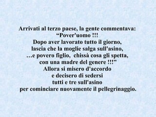 Arrivati al terzo paese, la gente commentava:  “ Pover'uomo !!!  Dopo aver lavorato tutto il giorno,  lascia che la moglie salga sull'asino,  … e povero figlio,  chissà cosa gli spetta,  con una madre del genere !!!” Allora si misero d'accordo  e decisero di sedersi  tutti e tre sull'asino  per cominciare nuovamente il pellegrinaggio. 