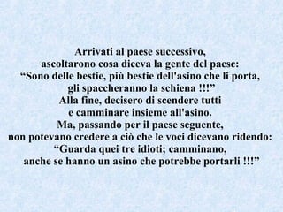 Arrivati al paese successivo,  ascoltarono cosa diceva la gente del paese:  “ Sono delle bestie, più bestie dell'asino che li porta,  gli spaccheranno la schiena !!!” Alla fine, decisero di scendere tutti  e camminare insieme all'asino.  Ma, passando per il paese seguente,  non potevano credere a ciò che le voci dicevano ridendo:  “ Guarda quei tre idioti; camminano,  anche se hanno un asino che potrebbe portarli !!!” 