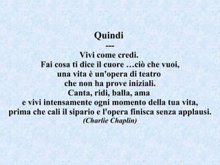 Quindi  --- Vivi come credi.  Fai cosa ti dice il cuore …ciò che vuoi, una vita è un'opera di teatro  che non ha prove iniziali. Canta, ridi, balla, ama  e vivi intensamente ogni momento della tua vita, prima che cali il sipario e l'opera finisca senza applausi. (Charlie Chaplin) 
