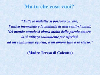 “ Tutte le malattie si possono curare,  l’unica incurabile è la malattia di non sentirsi amati. Nel mondo attuale si abusa molto della parola amore,  la si utilizza solitamente per riferirsi  ad un sentimento egoista, a un amore fine a se stesso.” (Madre Teresa di Calcutta) Ma tu che cosa vuoi? 