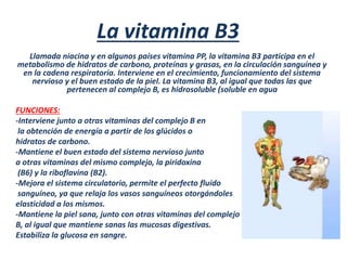 La vitamina B3
Llamada niacina y en algunos países vitamina PP, la vitamina B3 participa en el
metabolismo de hidratos de carbono, proteínas y grasas, en la circulación sanguínea y
en la cadena respiratoria. Interviene en el crecimiento, funcionamiento del sistema
nervioso y el buen estado de la piel. La vitamina B3, al igual que todas las que
pertenecen al complejo B, es hidrosoluble (soluble en agua
FUNCIONES:
-Interviene junto a otras vitaminas del complejo B en
la obtención de energía a partir de los glúcidos o
hidratos de carbono.
-Mantiene el buen estado del sistema nervioso junto
a otras vitaminas del mismo complejo, la piridoxina
(B6) y la riboflavina (B2).
-Mejora el sistema circulatorio, permite el perfecto fluído
sanguíneo, ya que relaja los vasos sanguíneos otorgándoles
elasticidad a los mismos.
-Mantiene la piel sana, junto con otras vitaminas del complejo
B, al igual que mantiene sanas las mucosas digestivas.
Estabiliza la glucosa en sangre.
 