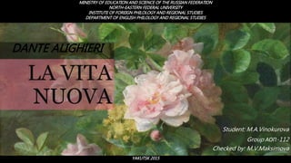 LA VITA
NUOVA
Student: M.A.Vinokurova
Group АОП-112
Checked by: M.V.Maksimova
DANTE ALIGHIERI
MINISTRY OF EDUCATION AND SCIENCE OF THE RUSSIAN FEDERATION
NORTH-EASTERN FEDERAL UNIVERSITY
INSTITUTE OF FOREIGN PHILOLOGY AND REGIONAL STUDIES
DEPARTMENT OF ENGLISH PHILOLOGY AND REGIONAL STUDIES
YAKUTSK 2015
 