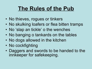 The Rules of the Pub No thieves, rogues or tinkers No skulking loafers or flea bitten tramps No ‘slap an tickle’ o the wenches  No banging o tankards on the tables No dogs allowed in the kitchen No cockfighting Daggers and swords to be handed to the innkeeper for safekeeping.   