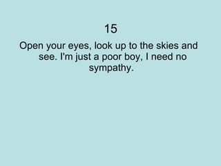 15 Open your eyes, look up to the skies and see. I'm just a poor boy, I need no sympathy.  