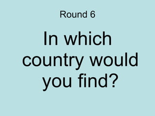 Round 6 In which country would you find? 