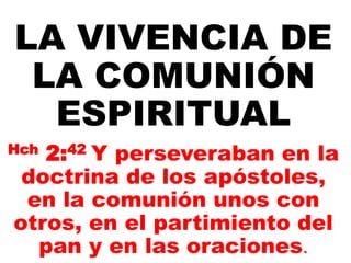 LA VIVENCIA DE
LA COMUNIÓN
ESPIRITUAL
Hch 2:42 Y perseveraban en la
doctrina de los apóstoles,
en la comunión unos con
otros, en el partimiento del
pan y en las oraciones.
 