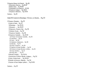 3)-Aspectos Urbanos de la Vivienda…… Pág. 184
A)-Antecedentes Historicos…… Pág. 185-197
B)-Habitat Urbano…… Pág. 198-206
C)-Sostenibilidad en la Arquitectura……207-209
D)-Arquitectura Ecologica……. Pág. 210-212
E)-Arquitectura Bioclimatica…… Pág. 213-218
Conclusion……. Pág. 219
Unidad #6: Estudio de la Climatología, El Terreno y La Vivienda…… Pág. 221
1)-Procesos y Conceptos……. Pág. 221
A)-Estudio de Suelos…… Pág. 222
B)-Climatología……… Pág. 223-225
C)-Orientación……….. Pág. 226-227
D)-Soleamiento y Protección Solar…… Pág. 228
E)-Ventilación Cruzada……. Pág. 229
F)-Arquitectura Sostenible…….. Pág. 230
G)-Arquitectura Sustentable……… Pág. 231-232
G.1.)-Principios de la Arquitectura Sustentable……. Pág. 233
G.2.)-Antecedentes…….. Pág. 234
G.3.)-Teoría……. Pág. 235
G.4.)-Implantación y Emplazamiento……. Pág. 236
G.5.)-Materiales……. Pág. 237
G.6.)-Energía y Arquitectura……. Pág. 238
G.7.)-Integración de Energías Renovables………. Pág. 239
G.8.)-Producción de Energías Alternativas en Edificios…….. Pág. 240
G.9.)-Energía Fotovoltaica………. Pág. 241
G.10.)-Energía Eólica………….. Pág. 242
H)-Reciclado Energético……… Pág. 243-244
I)-Características de Pinturas Naturales o Ecológicas…….. Pág. 245
J)-Techos y Paredes Verdes………. Pág. 246-249
K)-Reciclado de Estructuras y Materiales…… Pág. 250
L)-Secciones de Casas Ecológicas (gráficos)…….. Pág. 251-256
Conclusión…….. Pág. 257
 
