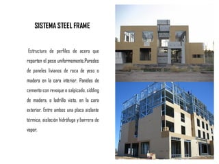 SISTEMA STEEL FRAME
Estructura de perfiles de acero que
reparten el peso uniformemente.Paredes
de paneles livianos de roca de yeso o
madera en la cara interior. Paneles de
cemento con revoque o salpicado, sidding
de madera, o ladrillo visto, en la cara
exterior. Entre ambos una placa aislante
térmica, aislación hidrófuga y barrera de
vapor.
 