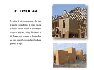 SISTEMA WOOD FRAME
Estructura de entramado de madera. Paredes
de paneles livianos de roca de yeso o madera
en la cara interior. Paneles de cemento con
revoque o salpicado, sidding de madera, o
ladrillo visto, en la cara exterior. Entre ambos
una placa aislante térmica, aislación hidrófuga
y barrera de vapor.
 