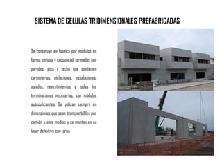 Se construye en fábrica por módulos en
forma seriada y secuencial, formados por
paredes, piso y techo que contienen
carpinterías, aislaciones, instalaciones,
solados, revestimientos y todas las
terminaciones necesarias, son módulos
autosuficientes. Se utilizan siempre en
dimensiones que sean transportables por
camión u otro medios y se montan en su
lugar definitivo con grúa.
SISTEMA DE CELULAS TRIDIMENSIONALES PREFABRICADAS
 
