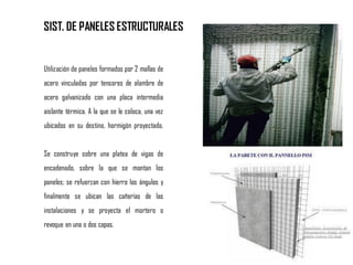 SIST. DE PANELES ESTRUCTURALES
Utilización de paneles formados por 2 mallas de
acero vinculadas por tensores de alambre de
acero galvanizado con una placa intermedia
aislante térmica. A la que se le coloca, una vez
ubicados en su destino, hormigón proyectado.
Se construye sobre una platea de vigas de
encadenado, sobre la que se montan los
paneles; se refuerzan con hierro los ángulos y
finalmente se ubican las cañerías de las
instalaciones y se proyecta el mortero o
revoque en una o dos capas.
 
