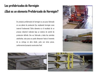 Los prefabricados de Hormigón
¿Qué es un elemento Prefabricado de Hormigón?
Un producto prefabricado de hormigón es una pieza fabricada
en una planta de producción fija, empleando hormigón como
material fundamental. Dicho elemento es el resultado de un
proceso industrial realizado bajo un sistema de control de
producción definido. Una vez fabricada y todos los controles
satisfechos, esta pieza se puede almacenar hasta el momento
de su entrega en obra donde, junto con otras piezas,
conformaránel proyecto constructivo final.
 