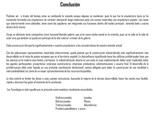 Pudimos ver a través del tiempo como va cambiando la vivienda aunque algunas se mantienen, pues lo que fue la arquitectura taina se ha
mantenido formando una arquitectura de carácter atemporal, luego evoluciona junto con nuevos materiales una arquitectura popular. Las casas
que anteriormente eran coloniales, tanto como las populares van integrando sus funciones dentro del núcleo principal , teniendo baño y cocina
dentro de la misma.
Surge un elemento tanto compositivo como funcional llamado galería, que sirve como núcleo social en la vivienda, pues ya no solo es la sala de
estar sino que también se puedeser participe de la vida exterior a través de la galería.
Cada sucesoocurridoaporta significativamente a nuestra arquitectura y las características de nuestra vivienda actual.
Con las aplicaciones representativas mostradas anteriormente, queda patente que la construcción industrializada está significativamente más
desarrollada en el resto de países europeos que en el territorio español. La desconfianza injustificada hacia los edificios prefabricados hace que
los avances en la materia sean lentos y tortuosos. La industrialización abierta es una meta en cuya implementación deben estar implicados todos
los agentes participantes: proyectistas, empresas constructoras, empresas productoras, administraciones y usuario final. El desarrollo de la
prefabricación debe estar basado en una profunda coordinación dimensional, camino obligado para dotar la construcción de una movilidad e
intercambiabilidad, así comode un mayor aprovechamiento de los recursosdisponibles.
La idea central es limitar los danos a unas cuantas estructuras, buscando la mejoría de la técnica desarrollada, hacer las mucho mas factible,
rápido y disminuirlos gatos al momento de la conclusión.
Las Tecnologíaes todo aquelloque se presenta comonovedoso resolviendo necesidades.
Conclusión
Unidireccionales Lineales
Bidireccionales Planos
Tridireccionales Volumétricos
PrefabricadosMadera y acero
 
