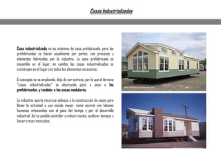 Casa industrializada no es sinónimo de casa prefabricada, pero las
prefabricadas se hacen usualmente por partes, con procesos y
elementos fabricados por la industria. La casa prefabricada se
ensambla en el lugar, en cambio las casas industrializadas se
construyen en el lugar con todos los elementos necesarios.
El concepto se va ampliando, deja de ser estricto, por lo que el término
"casas industrializadas" va abarcando poco a poco a las
prefabricadas y también a las casas modulares.
La industria aporta recursos valiosos a la construcción de casas para
llevar la actividad a una escala mayor, como ocurrió con labores
humanas artesanales con el paso del tiempo y por el desarrollo
industrial. Así es posible controlar yreducir costos, acelerar tiempos y
hacercrecermercados.
CasasIndustrializadas
 