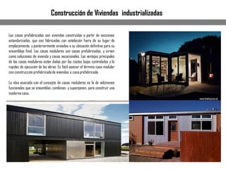 Construcción de Viviendas industrializadas
Las casas prefabricadas son viviendas construidas a partir de secciones
estandarizadas, que son fabricadas con antelación fuera de su lugar de
emplazamiento, y posteriormente enviadas a su ubicación definitiva para su
ensamblaje final. Las casas modulares son casas prefabricadas, y sirven
como soluciones de vivienda y casas vacacionales. Las ventajas principales
de las casas modulares están dadas por los costos bajos controlados y la
rapidez de ejecución de las obras. Es fácil asociar el término casa modular
con construcciónprefabricadade viviendas o casaprefabricada.
La idea asociada con el concepto de casas modulares es la de volúmenes
funcionales que se ensamblan, combinan, y superponen, para construir una
modernacasa.
 