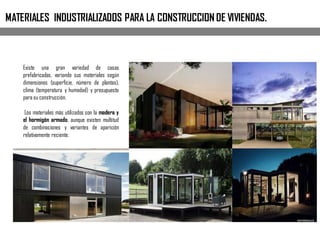 MATERIALES INDUSTRIALIZADOS PARA LA CONSTRUCCION DE VIVIENDAS.
Existe una gran variedad de casas
prefabricadas, variando sus materiales según
dimensiones (superficie, número de plantas),
clima (temperatura y humedad) y presupuesto
para su construcción.
Los materiales más utilizados son la madera y
el hormigón armado, aunque existen multitud
de combinaciones y variantes de aparición
relativamente reciente.
 