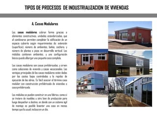 TIPOS DE PROCESOS DE INDUSTRIALIZACION DE VIVIENDAS
A. Casas Modulares
Las casas modulares cobran forma gracias a
elementos constructivos, unidades estandarizadas, que
al combinarse permiten completar la edificación de un
espacio cubierto según requerimientos de: extensión
(superficie), número de ambientes, baños, cochera, y
número de plantas o pisos en desarrollo vertical. Los
módulos contienen ambientes, y una configuración
básicapuedealbergaruna pequeñacasacompleta.
Las casas modulares son casas prefabricadas, y sirven
como soluciones de vivienda y casas vacacionales. Las
ventajas principales de las casas modulares están dadas
por los costos bajos controlados y la rapidez de
ejecución de las obras. Es fácil asociar el término casa
modular con construcción prefabricada de viviendas o
casaprefabricada.
Los módulos se pueden construir en una fábrica, como si
se tratara de muebles u otro bien de producción para
luego despachar a destino, en donde con un sistema ágil
de montaje es posible levantar una casa en menos
tiempo que lo usual,inclusoen un día.
 