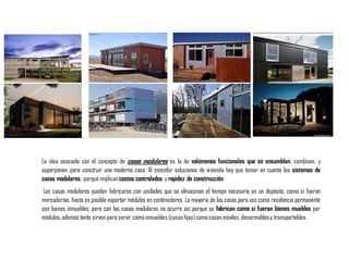 La idea asociada con el concepto de casas modulares es la de volúmenes funcionales que se ensamblan, combinan, y
superponen, para construir una moderna casa. Al concebir soluciones de vivienda hay que tomar en cuenta los sistemas de
casas modulares, porque implicancostos controlados y rapidez de construcción.
Las casas modulares pueden fabricarse con unidades que se almacenan el tiempo necesario en un depósito, como si fueran
mercaderías, hasta es posible exportar módulos en contenedores. La mayoría de las casas para uso como residencia permanente
son bienes inmuebles, pero con las casas modulares no ocurre así porque se fabrican como si fueran bienes muebles por
módulos,además tanto sirven para servir comoinmuebles (casasfijas)comocasasmóviles, desarmablesy transportables.
 