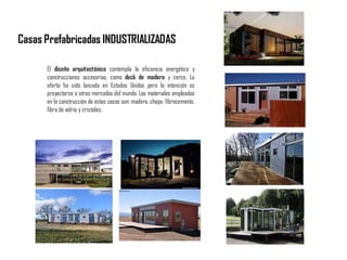C
A
S
A
S
P
R
E
F
A
B
R
I
C
A
D
A
S
Casas Prefabricadas INDUSTRIALIZADAS
El diseño arquitectónico contempla la eficiencia energética y
construcciones accesorias, como deck de madera y cerco. La
oferta ha sido lanzada en Estados Unidos pero la intención es
proyectarse a otros mercados del mundo. Los materiales empleados
en la construcción de estas casas son: madera, chapa, fibrocemento,
fibra de vidrio y cristales.
 