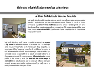 A. CasaPrefabricada Modular Española
Este tipo de vivienda modular muestra volúmenes geométricos de líneas rectas, como par de cajas
anexadas y desplazadas con otra caja arriba de menor tamaño. Dado que se trata de un sistema
constructivo, hay configuraciones modulares de menor tamaño y también grande con varias
dependencias. Es un modelo de casa moderna y compacta, prefabricada en base a módulos, hecha
con el sistema industrializado SAVMS y producida en España, con perspectivas de competir en el
mercadointernacional.
Este tipo de vivienda se puede levantar y completar en apenas tres semanas
o algo menos. Los volúmenes habitables se hacen en el sitio, o se construyen
como módulos transportables en la fábrica para luego despachar. Su
estructura es del tipo "obra seca" con perfiles de metal liviano. Los paneles de
cada volumen o módulo habitable están cubiertos por fuera con madera y la
terminación elegida. En este modelo de las fotos, la terminación exterior es de
chapas y placas de metal. La casa cuentan con aislamiento térmico en piso,
paneles de las paredes y techo. Las aberturas se diseñan según la
orientación de la estructura en el lote, las brisas y la radiación solar, para
conseguir la mayor ganancia solar posible en climas fríos, o a la inversa en
donde predominael calor buena parte del año.
Viviendas industrializadas en países extranjeros
A. Casa Prefabricada Modular Española
 