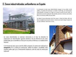 C. Casas industrializadas unifamiliares en España
La terminación de estas casas industrializadas europeas es muy prolija, de alta
calidad, y la garantía del constructor se extiende a los 10 años. Las construcciones
industrializadas se levantan en el lugar con marcos de perfil de acero sobre un
basamento de concreto tradicional. Tanto paredes exteriores, interiores como techos
llevan por estructura perfiles de acero liviano.
Las placas de yeso endurecidas cierran los marcos y cubren los techos, sobre esa
base se completa la terminación exterior e interior que muestra luego el aspecto de
una casa tradicional. Construcción en seco.
Las casas industrializadas se construyen enteramente en el sitio, los elementos de
construcción son industrializados siguiendo estándares. Esto las diferencia de las casas
prefabricadas que se ensamblan en el sitio pero sus partes se fabrican en un establecimiento
industrial.
La terminación de estas casas es de alta calidad, semejante a la construcción tradicional con
mampostería. Por su sistema de construcción, calidad de producto y durabilidad, estas
viviendas pueden optar por el financiamiento hipotecario, como las casas de construcción
tradicional.
 