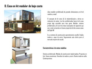 D. Casa en kit modular de bajo costo
Casa modular prefabricada de grandes dimensiones en kit de
maderay metal.
El concepto de kit viene de la industrialización y deriva en
reducción de costos. Los kits prefabricados hacen de la casa
propia algo accesible para más gente. Modular, sistema
prefabricado y kit son tres ideas (conceptos) de ingeniería que
van a estar presentes en buena proporción de las nuevas casas
del Siglo XXI.
Es un sistema de construcción aparentemente sencillo. Emplea
madera y vigas de acero. Seguramente esta oferta para el
mercadorequierede escala.
Características de estos modelos:
Sistema prefabricado. Módulos de construcción rápida tipobox, Proyectos en
kits. Casas económicas. Viviendas de madera y acero. Diseño moderno estilo
Contemporáneo.
 