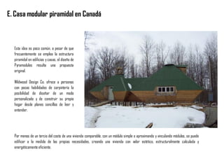 E. Casa modular piramidal en Canadá
Esta idea es poco común, a pesar de que
frecuentemente se emplea la estructura
piramidal en edificios y casas, el diseño de
Pyramodules resulta una propuesta
original.
Wildwood Design Co. ofrece a personas
con pocas habilidades de carpintería la
posibilidad de diseñar de un modo
personalizado y de construir su propio
hogar desde planes sencillos de leer y
entender.
Por menos de un tercio del costo de una vivienda comparable, con un módulo simple o aproximando y vinculando módulos, se puede
edificar a la medida de las propias necesidades, creando una vivienda con valor estético, estructuralmente calculada y
energéticamente eficiente.
 