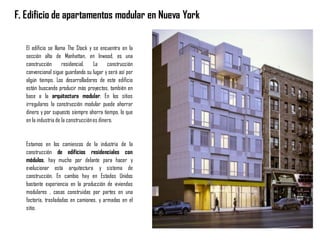 F. Edificio de apartamentos modular en Nueva York
El edificio se llama The Stack y se encuentra en la
sección alta de Manhattan, en Inwood, es una
construcción residencial. La construcción
convencional sigue guardando su lugar y será así por
algún tiempo. Los desarrolladores de este edificio
están buscando producir más proyectos, también en
base a la arquitectura modular. En los sitios
irregulares la construcción modular puede ahorrar
dinero y por supuesto siempre ahorra tiempo, lo que
en la industria de la construcciónes dinero.
Estamos en los comienzos de la industria de la
construcción de edificios residenciales con
módulos, hay mucho por delante para hacer y
evolucionar esta arquitectura y sistema de
construcción. En cambio hay en Estados Unidos
bastante experiencia en la producción de viviendas
modulares , casas construidas por partes en una
factoría, trasladadas en camiones, y armadas en el
sitio.
 