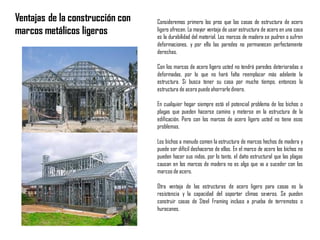 Consideremos primero los pros que las casas de estructura de acero
ligero ofrecen. La mayor ventaja de usar estructura de acero en una casa
es la durabilidad del material. Los marcos de madera se pudren o sufren
deformaciones, y por ello las paredes no permanecen perfectamente
derechas.
Con los marcos de acero ligero usted no tendrá paredes deterioradas o
deformadas, por lo que no hará falta reemplazar más adelante la
estructura. Si busca tener su casa por mucho tiempo, entonces la
estructura de acero puedeahorrarledinero.
En cualquier hogar siempre está el potencial problema de los bichos o
plagas que pueden hacerse camino y meterse en la estructura de la
edificación. Pero con los marcos de acero ligero usted no tiene esos
problemas.
Los bichos a menudo comen la estructura de marcos hechos de madera y
puede ser difícil deshacerse de ellos. En el marco de acero los bichos no
pueden hacer sus nidos, por lo tanto, el daño estructural que las plagas
causan en los marcos de madera no es algo que va a suceder con los
marcos de acero.
Otra ventaja de las estructuras de acero ligero para casas es la
resistencia y la capacidad del soportar climas severos. Se pueden
construir casas de Steel Framing incluso a prueba de terremotos o
huracanes.
Ventajas de la construcción con
marcos metálicos ligeros
 
