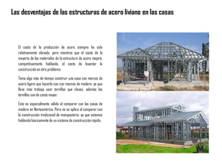 El costo de la producción de acero siempre ha sido
relativamente elevado, pero mientras que el costo de la
mayoría de los materiales de la estructura de acero mejoró,
competitivamente hablando, el costo de levantar la
construcciónes otro problema.
Toma algo más de tiempo construir una casa con marcos de
acero ligero que hacerlo con con marcos de madera, ya que
lleva más trabajo usar tornillos que clavos, además los
tornillos sonde costo mayor.
Esto es especialmente válido al comparar con las casas de
madera en Norteamérica. Pero no se aplica al comparar con
la construcción tradicional de mampostería, ya que estamos
hablandobásicamente de un sistema de construcciónrápida.
Las desventajas de las estructuras de acero liviano en las casas
 